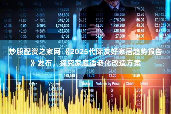 炒股配资之家网 《2025代际友好家居趋势报告》发布，探究家庭适老化改造方案