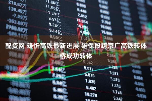 配资网 雄忻高铁最新进展 雄保段跨京广高铁转体桥成功转体