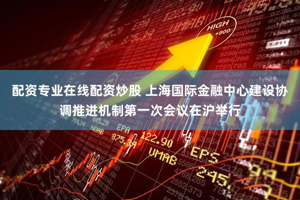 配资专业在线配资炒股 上海国际金融中心建设协调推进机制第一次会议在沪举行