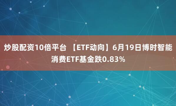 炒股配资10倍平台 【ETF动向】6月19日博时智能消费ETF基金跌0.83%