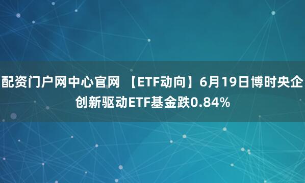配资门户网中心官网 【ETF动向】6月19日博时央企创新驱动ETF基金跌0.84%
