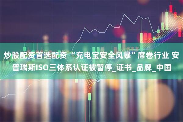 炒股配资首选配资 “充电宝安全风暴”席卷行业 安普瑞斯ISO三体系认证被暂停_证书_品牌_中国
