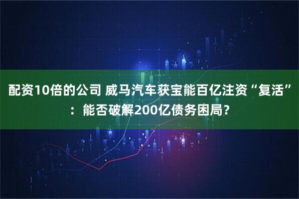 配资10倍的公司 威马汽车获宝能百亿注资“复活”：能否破解200亿债务困局？