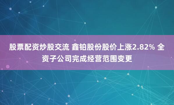 股票配资炒股交流 鑫铂股份股价上涨2.82% 全资子公司完成经营范围变更