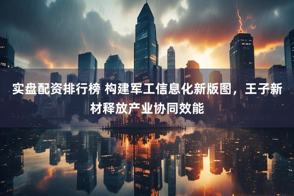 实盘配资排行榜 构建军工信息化新版图，王子新材释放产业协同效能