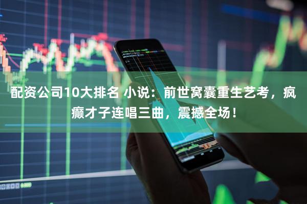 配资公司10大排名 小说：前世窝囊重生艺考，疯癫才子连唱三曲，震撼全场！