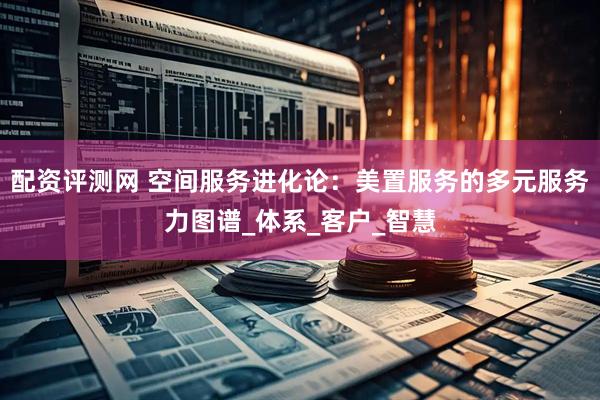 配资评测网 空间服务进化论：美置服务的多元服务力图谱_体系_客户_智慧