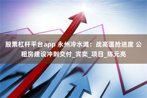 股票杠杆平台app 永州冷水滩：战高温抢进度 公租房建设冲刺交付_宾奕_项目_陈元亮