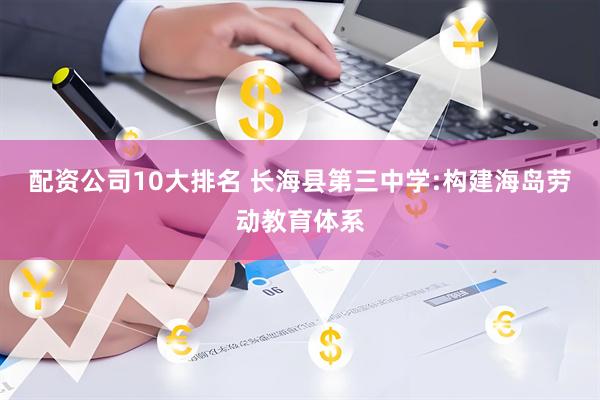 配资公司10大排名 长海县第三中学:构建海岛劳动教育体系