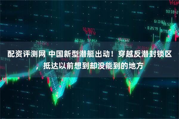 配资评测网 中国新型潜艇出动！穿越反潜封锁区，抵达以前想到却没能到的地方