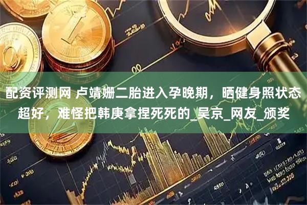 配资评测网 卢靖姗二胎进入孕晚期，晒健身照状态超好，难怪把韩庚拿捏死死的_吴京_网友_颁奖