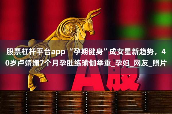 股票杠杆平台app “孕期健身”成女星新趋势，40岁卢靖姗7个月孕肚练瑜伽举重_孕妇_网友_照片