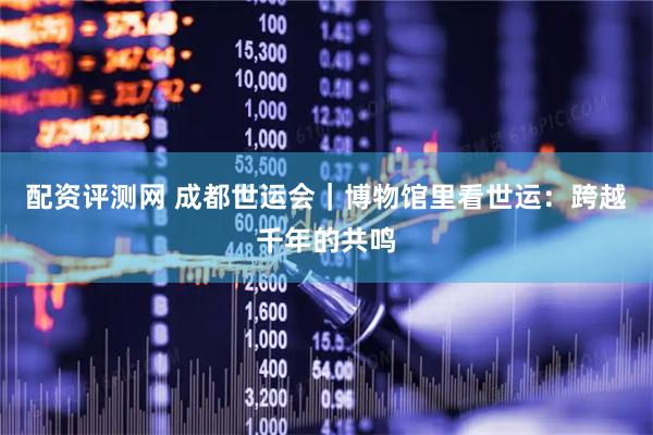 配资评测网 成都世运会｜博物馆里看世运：跨越千年的共鸣