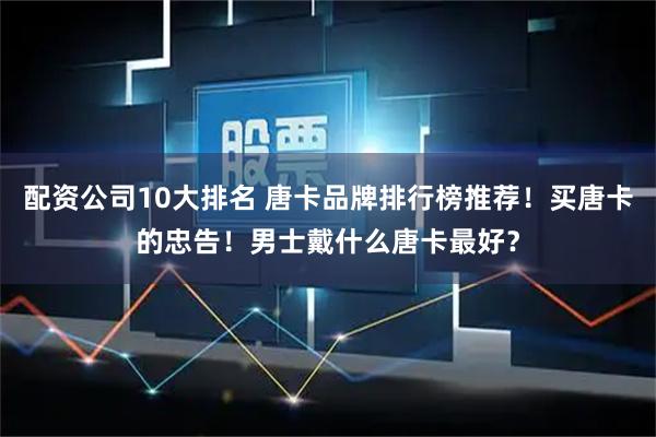 配资公司10大排名 唐卡品牌排行榜推荐！买唐卡的忠告！男士戴什么唐卡最好？