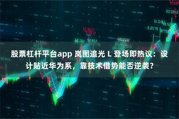 股票杠杆平台app 岚图追光 L 登场即热议：设计贴近华为系，靠技术借势能否逆袭？