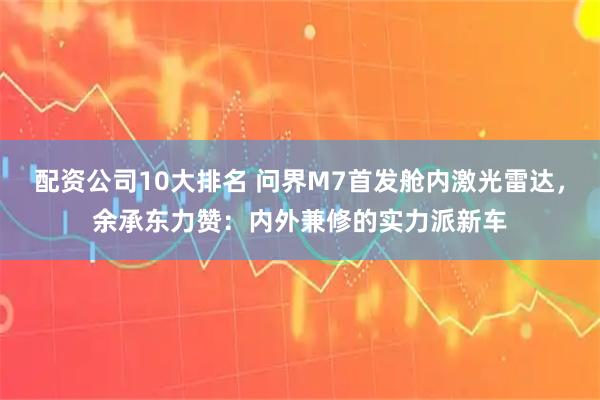 配资公司10大排名 问界M7首发舱内激光雷达，余承东力赞：内外兼修的实力派新车