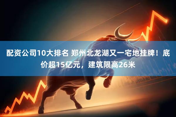 配资公司10大排名 郑州北龙湖又一宅地挂牌！底价超15亿元，建筑限高26米