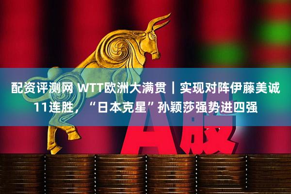 配资评测网 WTT欧洲大满贯｜实现对阵伊藤美诚11连胜，“日本克星”孙颖莎强势进四强