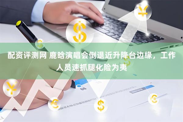 配资评测网 鹿晗演唱会倒退近升降台边缘，工作人员速抓腿化险为夷