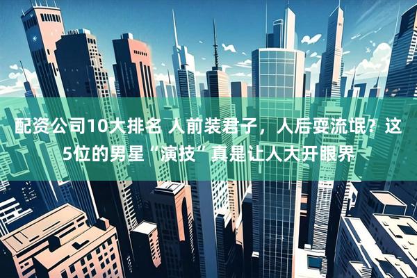 配资公司10大排名 人前装君子，人后耍流氓？这5位的男星“演技”真是让人大开眼界