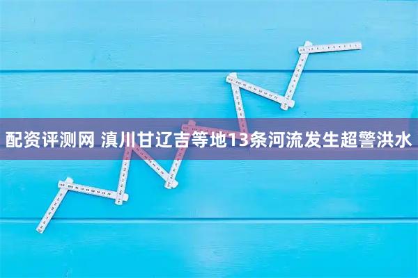 配资评测网 滇川甘辽吉等地13条河流发生超警洪水