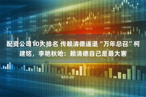 配资公司10大排名 传赖清德逼退“万年总召”柯建铭，李艳秋呛：赖清德自己是最大害