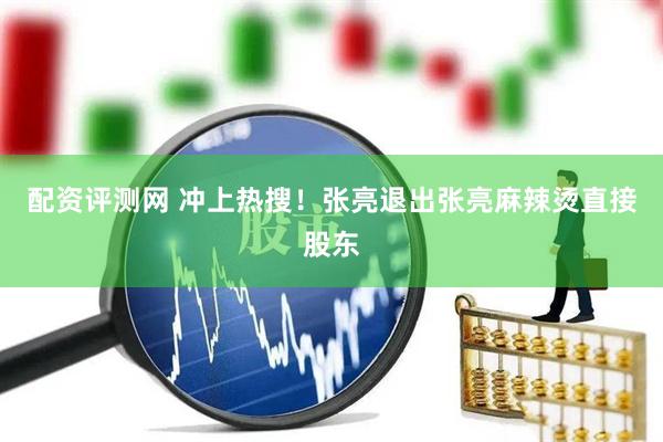 配资评测网 冲上热搜！张亮退出张亮麻辣烫直接股东