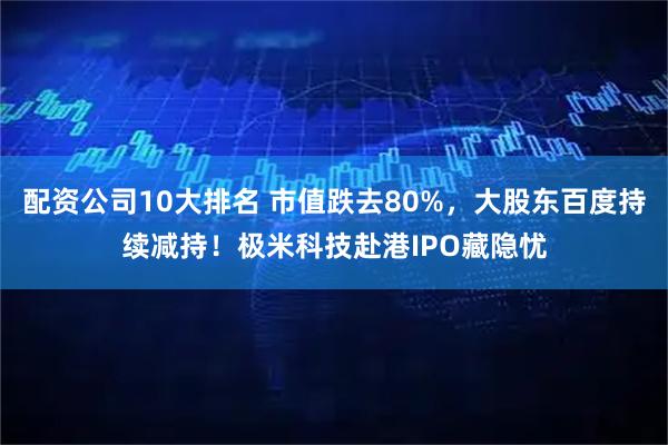 配资公司10大排名 市值跌去80%，大股东百度持续减持！极米科技赴港IPO藏隐忧