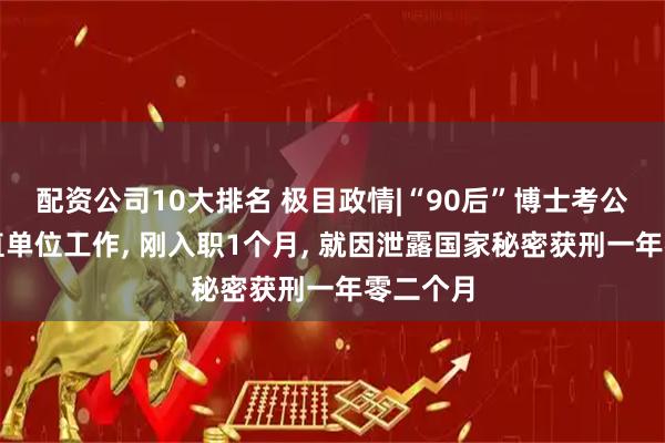 配资公司10大排名 极目政情|“90后”博士考公进入省直单位工作, 刚入职1个月, 就因泄露国家秘密获刑一年零二个月