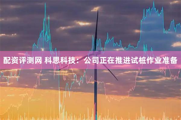 配资评测网 科思科技：公司正在推进试桩作业准备