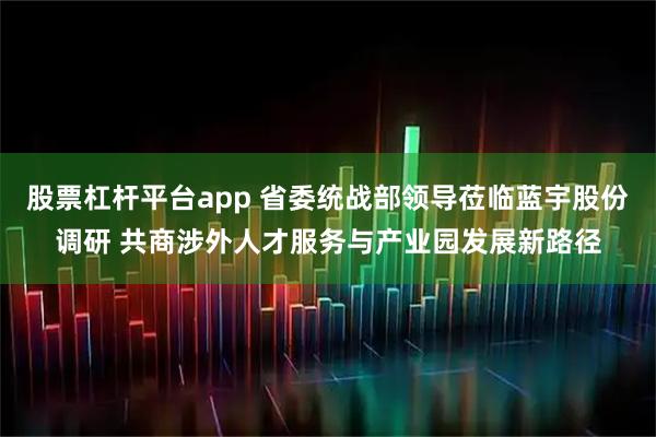 股票杠杆平台app 省委统战部领导莅临蓝宇股份调研 共商涉外人才服务与产业园发展新路径
