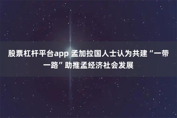 股票杠杆平台app 孟加拉国人士认为共建“一带一路”助推孟经济社会发展