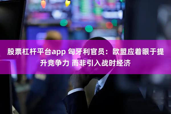 股票杠杆平台app 匈牙利官员：欧盟应着眼于提升竞争力 而非引入战时经济