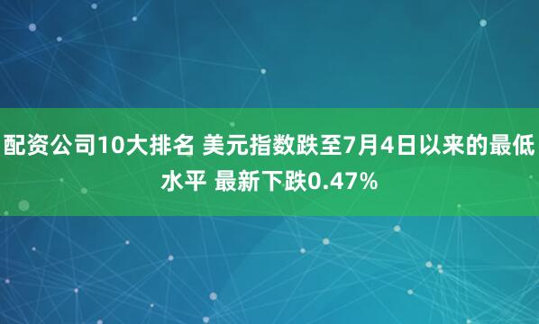 配资公司10大排名 美元指数跌至7月4日以来的最低水平 最新下跌0.47%
