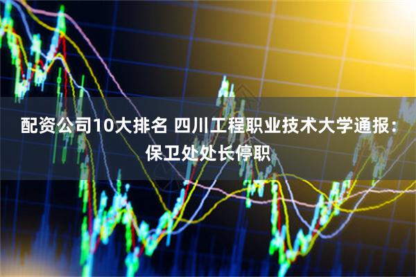 配资公司10大排名 四川工程职业技术大学通报：保卫处处长停职