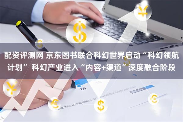 配资评测网 京东图书联合科幻世界启动“科幻领航计划” 科幻产业进入“内容+渠道”深度融合阶段