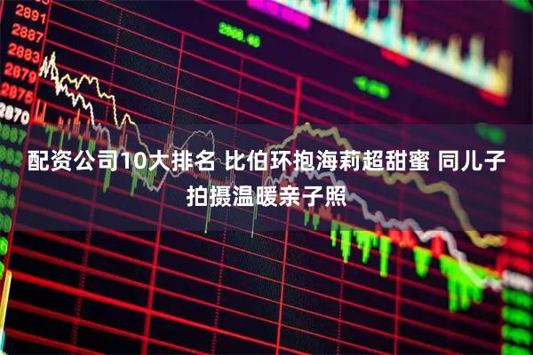 配资公司10大排名 比伯环抱海莉超甜蜜 同儿子拍摄温暖亲子照
