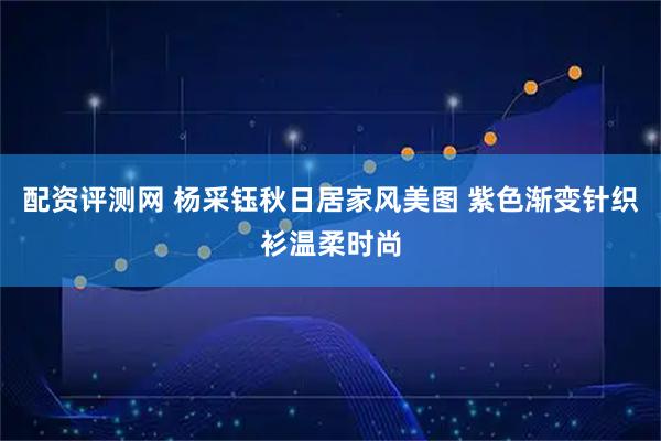 配资评测网 杨采钰秋日居家风美图 紫色渐变针织衫温柔时尚