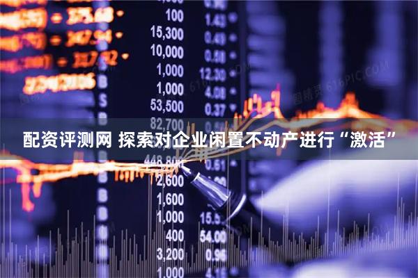 配资评测网 探索对企业闲置不动产进行“激活”