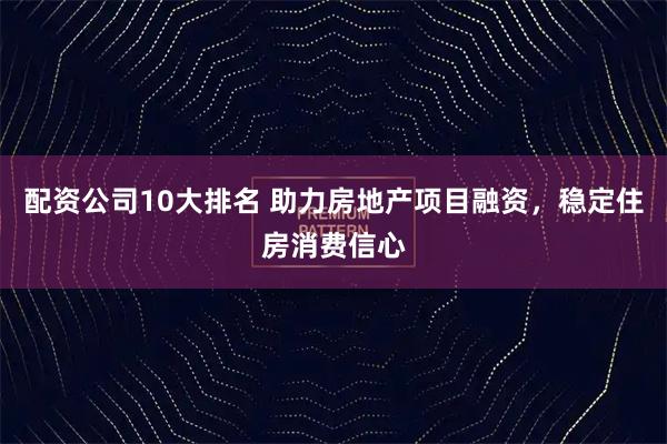 配资公司10大排名 助力房地产项目融资，稳定住房消费信心