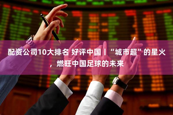 配资公司10大排名 好评中国丨“城市超”的星火，燃旺中国足球的未来