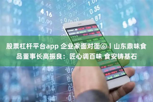 股票杠杆平台app 企业家面对面⑥丨山东鼎味食品董事长高振良：匠心调百味 食安铸基石