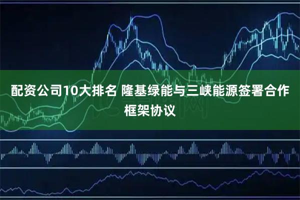 配资公司10大排名 隆基绿能与三峡能源签署合作框架协议