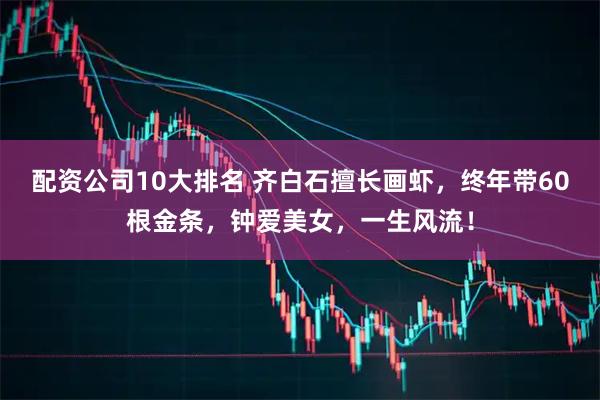 配资公司10大排名 齐白石擅长画虾，终年带60根金条，钟爱美女，一生风流！