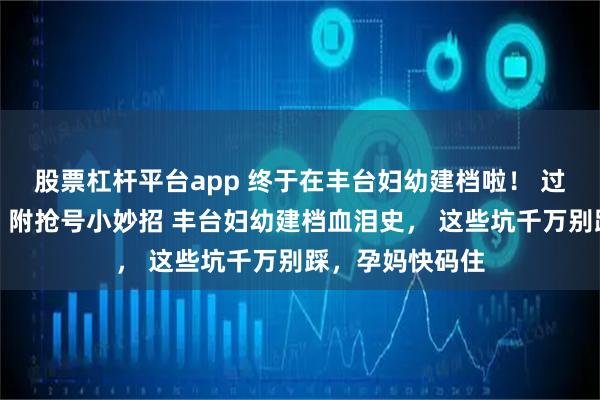 股票杠杆平台app 终于在丰台妇幼建档啦! 过来人亲测流程,附抢号小妙招 丰台妇幼建档血泪史, 这些坑千万别踩,孕妈快码住