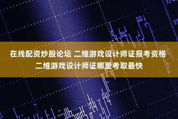 在线配资炒股论坛 二维游戏设计师证报考资格 二维游戏设计师证哪里考取最快