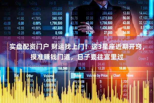 实盘配资门户 财运找上门！这3星座近期开窍，摸准赚钱门道，日子要往富里过