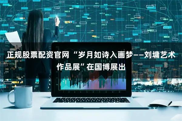 正规股票配资官网 “岁月如诗入画梦——刘墉艺术作品展”在国博展出