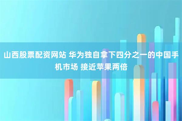 山西股票配资网站 华为独自拿下四分之一的中国手机市场 接近苹果两倍