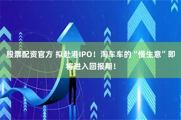 股票配资官方 拟赴港IPO！淘车车的“慢生意”即将进入回报期！